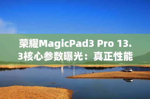 荣耀MagicPad3 Pro 13.3核心参数曝光：真正性能最强的安卓平板