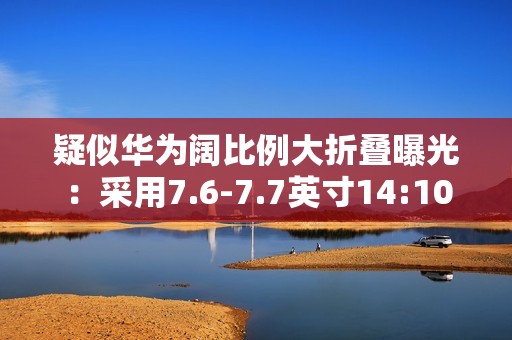 疑似华为阔比例大折叠曝光：采用7.6-7.7英寸14:10屏幕