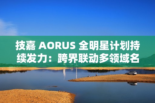 技嘉 AORUS 全明星计划持续发力：跨界联动多领域名人 定制全家桶主机彰显硬核实力