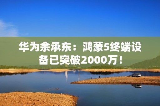 华为余承东：鸿蒙5终端设备已突破2000万！