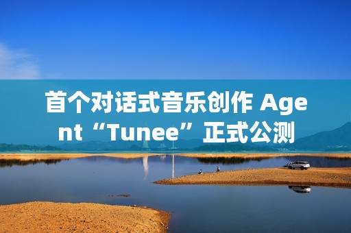 首个对话式音乐创作 Agent“Tunee”正式公测