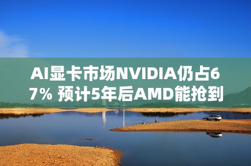 AI显卡市场NVIDIA仍占67% 预计5年后AMD能抢到4%