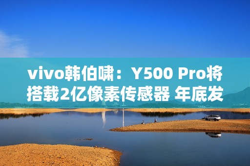 vivo韩伯啸：Y500 Pro将搭载2亿像素传感器 年底发布