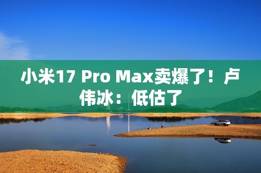小米17 Pro Max卖爆了！卢伟冰：低估了