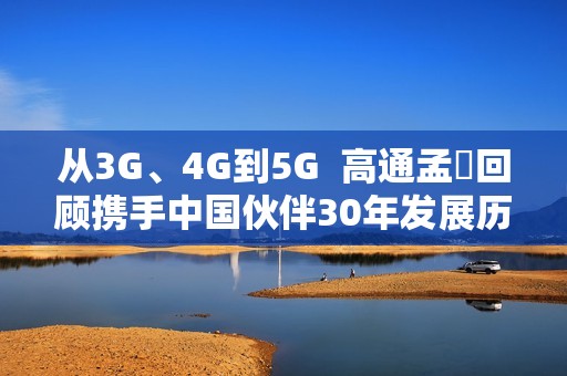 从3G、4G到5G  高通孟樸回顾携手中国伙伴30年发展历程