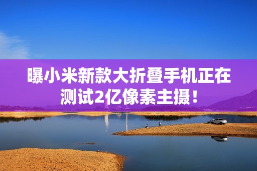 曝小米新款大折叠手机正在测试2亿像素主摄！