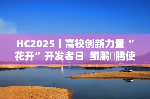HC2025丨高校创新力量“花开”开发者日  鲲鹏昇腾使能科研创新