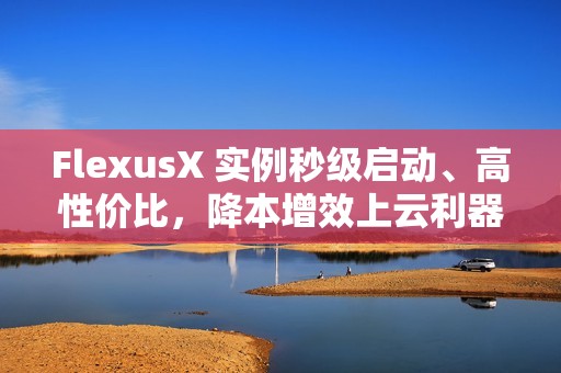 FlexusX 实例秒级启动、高性价比，降本增效上云利器！