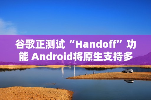 谷歌正测试“Handoff”功能 Android将原生支持多设备任务无缝切换