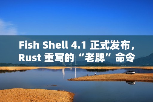 Fish Shell 4.1 正式发布，Rust 重写的“老牌”命令行 Shell