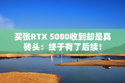 买张RTX 5080收到却是真砖头：终于有了后续！