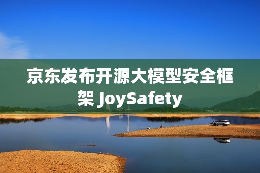 京东发布开源大模型安全框架 JoySafety