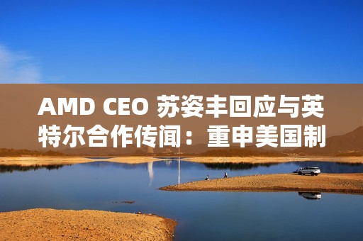 AMD CEO 苏姿丰回应与英特尔合作传闻：重申美国制造，但没把话说死