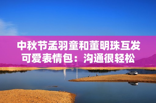 中秋节孟羽童和董明珠互发可爱表情包：沟通很轻松