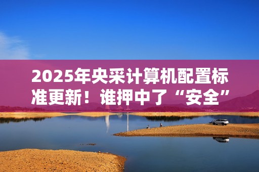 2025年央采计算机配置标准更新！谁押中了“安全”和“通用”两道考题?