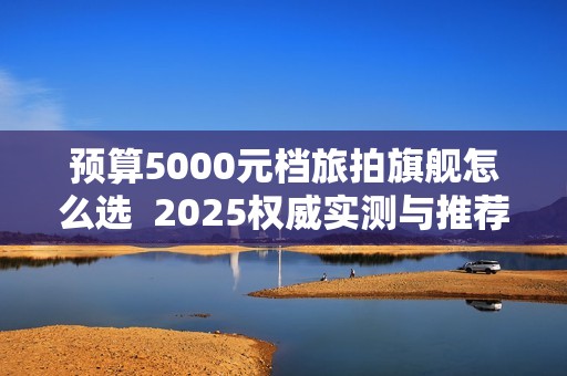 预算5000元档旅拍旗舰怎么选  2025权威实测与推荐选购
