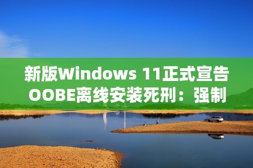 新版Windows 11正式宣告OOBE离线安装死刑：强制绑定微软账号安装系统