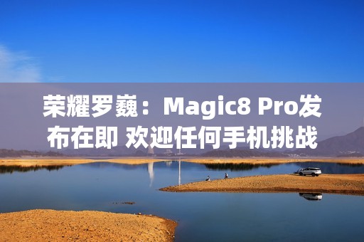 荣耀罗巍：Magic8 Pro发布在即 欢迎任何手机挑战