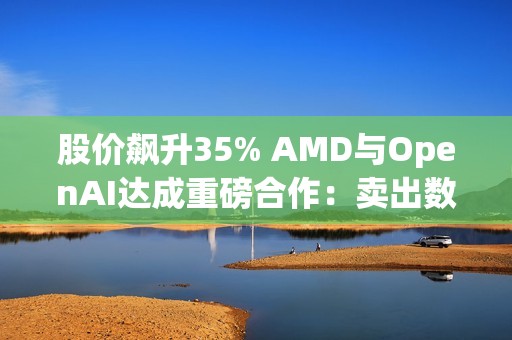 股价飙升35% AMD与OpenAI达成重磅合作：卖出数百亿美元显卡