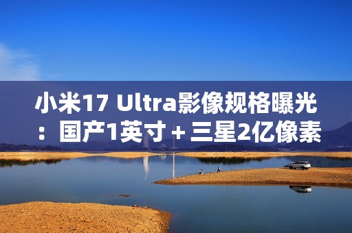 小米17 Ultra影像规格曝光：国产1英寸＋三星2亿像素