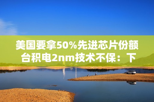 美国要拿50%先进芯片份额 台积电2nm技术不保：下周揭晓答案