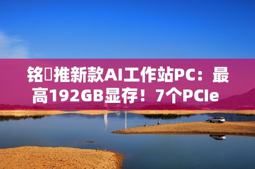 铭瑄推新款AI工作站PC：最高192GB显存！7个PCIe x16