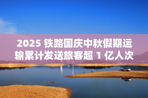 2025 铁路国庆中秋假期运输累计发送旅客超 1 亿人次