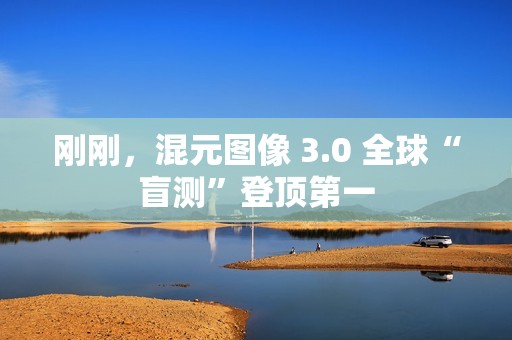 刚刚，混元图像 3.0 全球“盲测”登顶第一