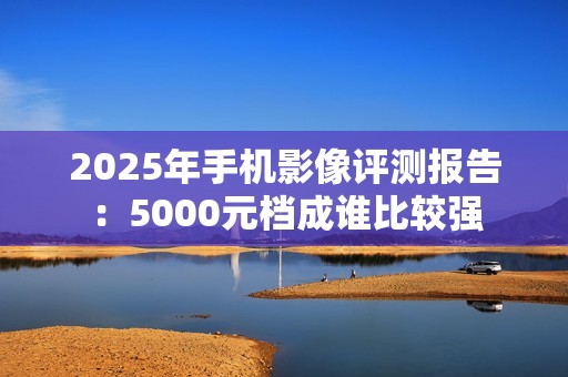 2025年手机影像评测报告：5000元档成谁比较强