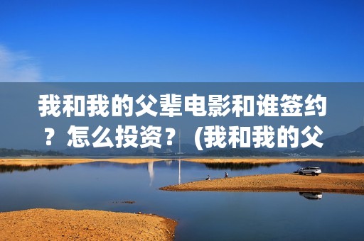 我和我的父辈电影和谁签约？怎么投资？ (我和我的父辈电影主题曲)
