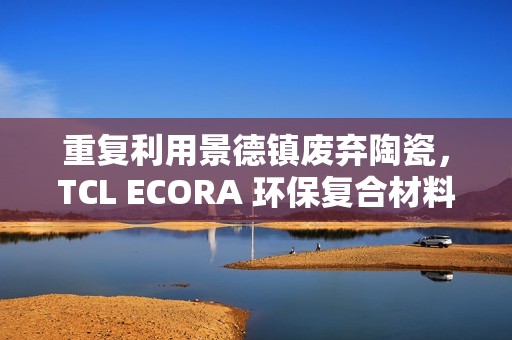 重复利用景德镇废弃陶瓷，TCL ECORA 环保复合材料明年将用于电器
