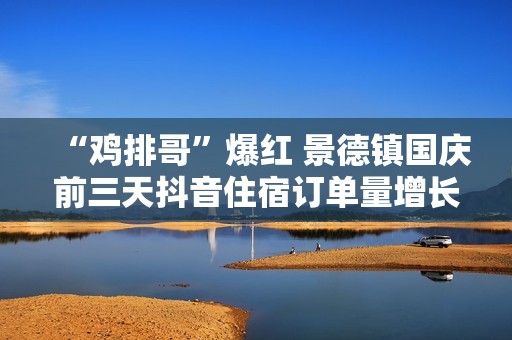 “鸡排哥”爆红 景德镇国庆前三天抖音住宿订单量增长近7成