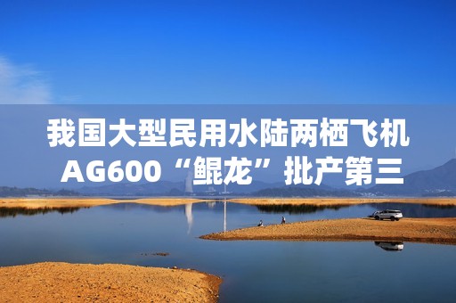 我国大型民用水陆两栖飞机 AG600“鲲龙”批产第三架机完成生产试飞
