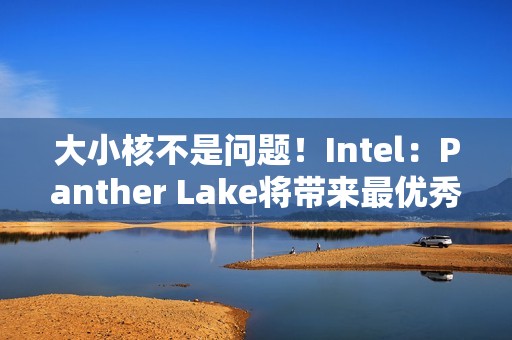 大小核不是问题！Intel：Panther Lake将带来最优秀P核/E核混合架构