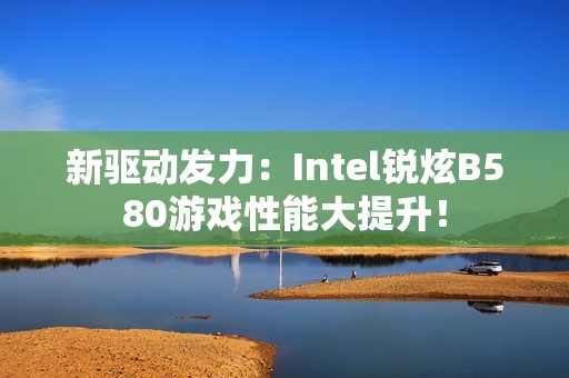 新驱动发力：Intel锐炫B580游戏性能大提升！