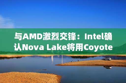 与AMD激烈交锋：Intel确认Nova Lake将用Coyote Cove P核+Arctic Wolf E核