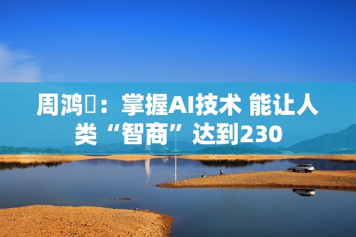 周鸿祎：掌握AI技术 能让人类“智商”达到230