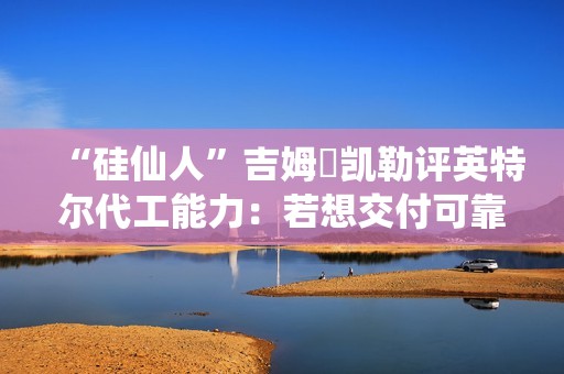 “硅仙人”吉姆・凯勒评英特尔代工能力：若想交付可靠产品，还有很多路要走