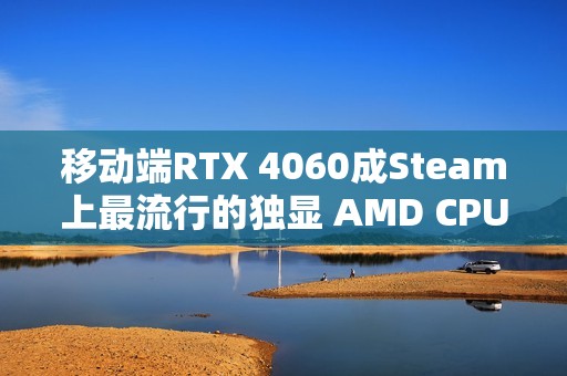 移动端RTX 4060成Steam上最流行的独显 AMD CPU份额突破40%