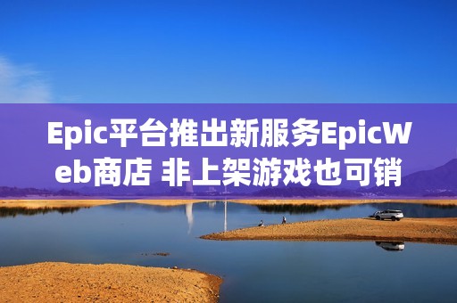 Epic平台推出新服务EpicWeb商店 非上架游戏也可销售内容