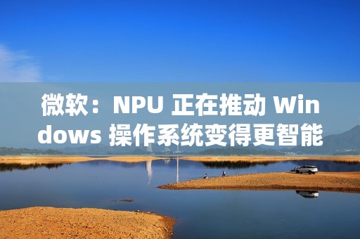微软：NPU 正在推动 Windows 操作系统变得更智能