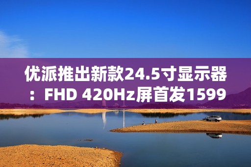 优派推出新款24.5寸显示器：FHD 420Hz屏首发1599元