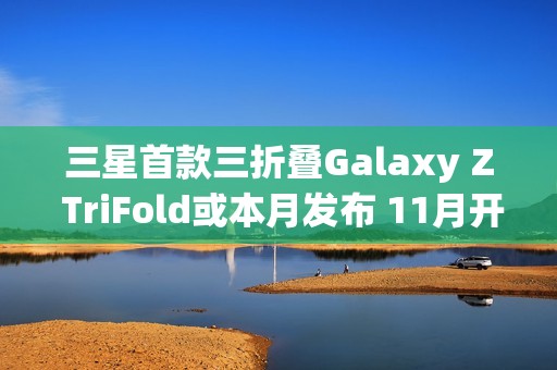 三星首款三折叠Galaxy Z TriFold或本月发布 11月开售