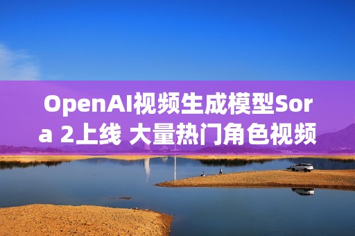 OpenAI视频生成模型Sora 2上线 大量热门角色视频出现