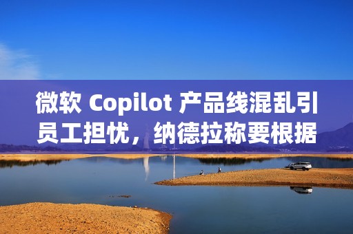 微软 Copilot 产品线混乱引员工担忧，纳德拉称要根据使用场景区分