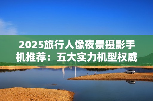 2025旅行人像夜景摄影手机推荐：五大实力机型权威评测与推荐