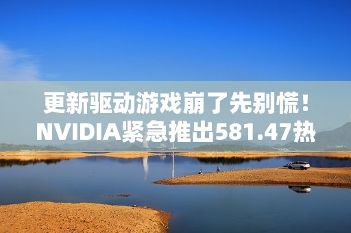 更新驱动游戏崩了先别慌！NVIDIA紧急推出581.47热修复