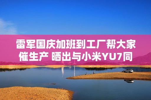 雷军国庆加班到工厂帮大家催生产 晒出与小米YU7同框组照超帅酷