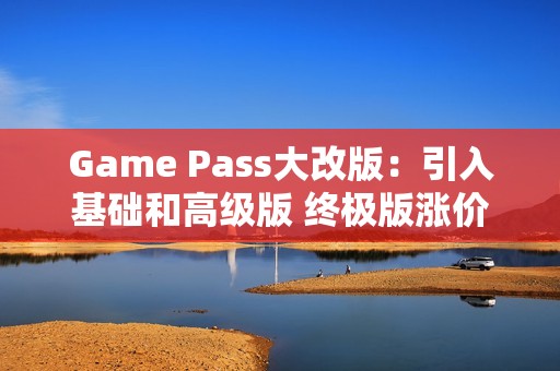 Game Pass大改版：引入基础和高级版 终极版涨价50%
