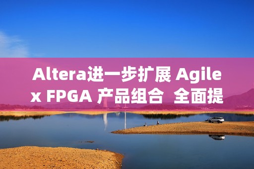 Altera进一步扩展 Agilex FPGA 产品组合  全面提升开发体验